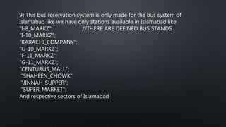 9) This bus reservation system is only made for the bus system of
Islamabad like we have only stations available in Islamabad like
“I-8_MARKZ"; //THERE ARE DEFINED BUS STANDS
“I-10_MARKZ";
“KARACHI_COMPANY";
“G-10_MARKZ";
“F-11_MARKZ";
“G-11_MARKZ";
“CENTURUS_MALL";
"SHAHEEN_CHOWK";
"JINNAH_SUPPER";
"SUPER_MARKET";
And respective sectors of Islamabad
 