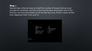 Step 2:
Second step is that we have to install the number of busses that we must
provide for customers, and this is done by the back-end system and in this
function, we must give details of the bus like bus num, Driver's name, Arrival
time ,departure time, From and To.
 