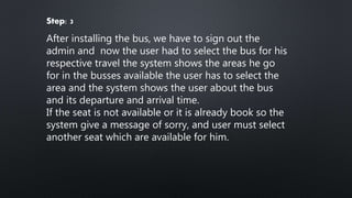 Step: 3
After installing the bus, we have to sign out the
admin and now the user had to select the bus for his
respective travel the system shows the areas he go
for in the busses available the user has to select the
area and the system shows the user about the bus
and its departure and arrival time.
If the seat is not available or it is already book so the
system give a message of sorry, and user must select
another seat which are available for him.
 