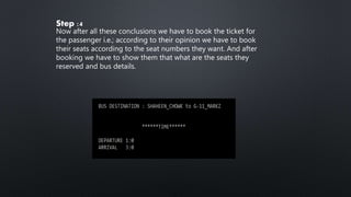 Step :4
Now after all these conclusions we have to book the ticket for
the passenger i.e.; according to their opinion we have to book
their seats according to the seat numbers they want. And after
booking we have to show them that what are the seats they
reserved and bus details.
 
