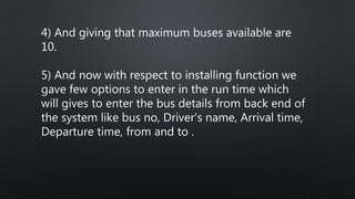 4) And giving that maximum buses available are
10.
5) And now with respect to installing function we
gave few options to enter in the run time which
will gives to enter the bus details from back end of
the system like bus no, Driver's name, Arrival time,
Departure time, from and to .
 