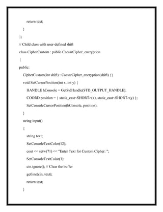 return text;
}
};
// Child class with user-defined shift
class CipherCustom : public CaesarCipher_encryption
{
public:
CipherCustom(int shift) : CaesarCipher_encryption(shift) {}
void SetCursorPosition(int x, int y) {
HANDLE hConsole = GetStdHandle(STD_OUTPUT_HANDLE);
COORD position = { static_cast<SHORT>(x), static_cast<SHORT>(y) };
SetConsoleCursorPosition(hConsole, position);
}
string input()
{
string text;
SetConsoleTextColor(12);
cout << setw(71) << "Enter Text for Custom Cipher: ";
SetConsoleTextColor(3);
cin.ignore(); // Clear the buffer
getline(cin, text);
return text;
}
 