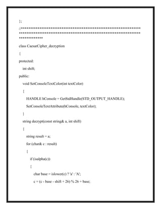 };
//*****************************************************************
******************************************************************
*************
class CaesarCipher_decryption
{
protected:
int shift;
public:
void SetConsoleTextColor(int textColor)
{
HANDLE hConsole = GetStdHandle(STD_OUTPUT_HANDLE);
SetConsoleTextAttribute(hConsole, textColor);
}
string decrypt(const string& a, int shift)
{
string result = a;
for (char& c : result)
{
if (isalpha(c))
{
char base = islower(c) ? 'a' : 'A';
c = (c - base - shift + 26) % 26 + base;
 