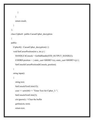 }
}
return result;
}
};
class Cipher4 : public CaesarCipher_decryption
{
public:
Cipher4() : CaesarCipher_decryption() {}
void SetCursorPosition(int x, int y) {
HANDLE hConsole = GetStdHandle(STD_OUTPUT_HANDLE);
COORD position = { static_cast<SHORT>(x), static_cast<SHORT>(y) };
SetConsoleCursorPosition(hConsole, position);
}
string input()
{
string text;
SetConsoleTextColor(12);
cout << setw(66) << "Enter Text for Cipher_3: ";
SetConsoleTextColor(3);
cin.ignore(); // Clear the buffer
getline(cin, text);
return text;
 