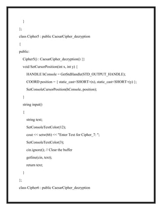 }
};
class Cipher5 : public CaesarCipher_decryption
{
public:
Cipher5() : CaesarCipher_decryption() {}
void SetCursorPosition(int x, int y) {
HANDLE hConsole = GetStdHandle(STD_OUTPUT_HANDLE);
COORD position = { static_cast<SHORT>(x), static_cast<SHORT>(y) };
SetConsoleCursorPosition(hConsole, position);
}
string input()
{
string text;
SetConsoleTextColor(12);
cout << setw(66) << "Enter Text for Cipher_7: ";
SetConsoleTextColor(3);
cin.ignore(); // Clear the buffer
getline(cin, text);
return text;
}
};
class Cipher6 : public CaesarCipher_decryption
 