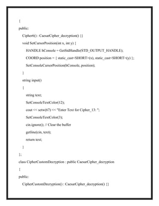 {
public:
Cipher6() : CaesarCipher_decryption() {}
void SetCursorPosition(int x, int y) {
HANDLE hConsole = GetStdHandle(STD_OUTPUT_HANDLE);
COORD position = { static_cast<SHORT>(x), static_cast<SHORT>(y) };
SetConsoleCursorPosition(hConsole, position);
}
string input()
{
string text;
SetConsoleTextColor(12);
cout << setw(67) << "Enter Text for Cipher_13: ";
SetConsoleTextColor(3);
cin.ignore(); // Clear the buffer
getline(cin, text);
return text;
}
};
class CipherCustomDecryption : public CaesarCipher_decryption
{
public:
CipherCustomDecryption() : CaesarCipher_decryption() {}
 