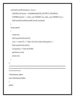void SetCursorPosition(int x, int y) {
HANDLE hConsole = GetStdHandle(STD_OUTPUT_HANDLE);
COORD position = { static_cast<SHORT>(x), static_cast<SHORT>(y) };
SetConsoleCursorPosition(hConsole, position);
}
string input()
{
string text;
SetConsoleTextColor(12);
cout << setw(75) << "Enter Text for Custom Decryption: ";
SetConsoleTextColor(3);
cin.ignore(); // Clear the buffer
getline(cin, text);
return text;
}
};
//*****************************************************************
******************************************************************
**************
//Substitution cipher
class SubstitutionCipher
{
public:
 