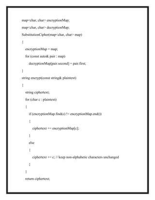 map<char, char> encryptionMap;
map<char, char> decryptionMap;
SubstitutionCipher(map<char, char> map)
{
encryptionMap = map;
for (const auto& pair : map)
decryptionMap[pair.second] = pair.first;
}
string encrypt(const string& plaintext)
{
string ciphertext;
for (char c : plaintext)
{
if (encryptionMap.find(c) != encryptionMap.end())
{
ciphertext += encryptionMap[c];
}
else
{
ciphertext += c; // keep non-alphabetic characters unchanged
}
}
return ciphertext;
 