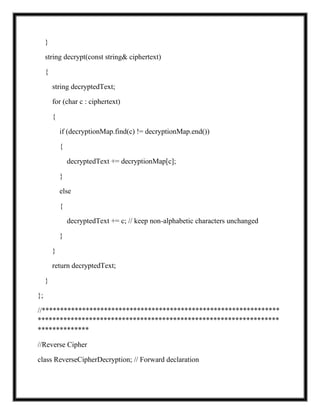 }
string decrypt(const string& ciphertext)
{
string decryptedText;
for (char c : ciphertext)
{
if (decryptionMap.find(c) != decryptionMap.end())
{
decryptedText += decryptionMap[c];
}
else
{
decryptedText += c; // keep non-alphabetic characters unchanged
}
}
return decryptedText;
}
};
//*****************************************************************
******************************************************************
**************
//Reverse Cipher
class ReverseCipherDecryption; // Forward declaration
 