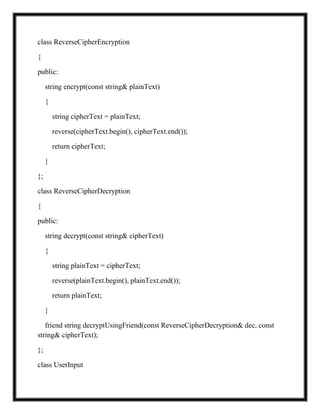 class ReverseCipherEncryption
{
public:
string encrypt(const string& plainText)
{
string cipherText = plainText;
reverse(cipherText.begin(), cipherText.end());
return cipherText;
}
};
class ReverseCipherDecryption
{
public:
string decrypt(const string& cipherText)
{
string plainText = cipherText;
reverse(plainText.begin(), plainText.end());
return plainText;
}
friend string decryptUsingFriend(const ReverseCipherDecryption& dec, const
string& cipherText);
};
class UserInput
 
