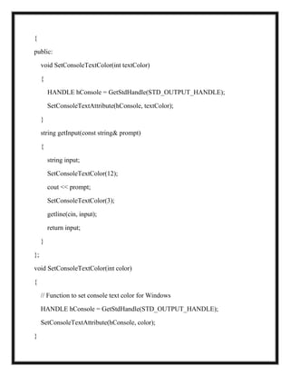 {
public:
void SetConsoleTextColor(int textColor)
{
HANDLE hConsole = GetStdHandle(STD_OUTPUT_HANDLE);
SetConsoleTextAttribute(hConsole, textColor);
}
string getInput(const string& prompt)
{
string input;
SetConsoleTextColor(12);
cout << prompt;
SetConsoleTextColor(3);
getline(cin, input);
return input;
}
};
void SetConsoleTextColor(int color)
{
// Function to set console text color for Windows
HANDLE hConsole = GetStdHandle(STD_OUTPUT_HANDLE);
SetConsoleTextAttribute(hConsole, color);
}
 