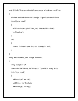 void WriteToFile(const string& filename, const string& encryptedText)
{
ofstream outFile(filename, ios::binary); // Open file in binary mode
if (outFile.is_open())
{
outFile.write(encryptedText.c_str(), encryptedText.size());
outFile.close();
}
else
{
cout << "Unable to open file: " << filename << endl;
}
}
string ReadFromFile(const string& filename)
{
string encryptedText;
ifstream inFile(filename, ios::binary); // Open file in binary mode
if (inFile.is_open())
{
inFile.seekg(0, ios::end);
int fileSize = inFile.tellg();
inFile.seekg(0, ios::beg);
 