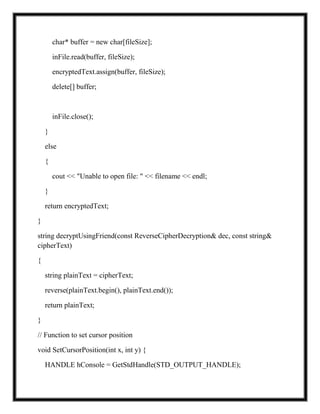 char* buffer = new char[fileSize];
inFile.read(buffer, fileSize);
encryptedText.assign(buffer, fileSize);
delete[] buffer;
inFile.close();
}
else
{
cout << "Unable to open file: " << filename << endl;
}
return encryptedText;
}
string decryptUsingFriend(const ReverseCipherDecryption& dec, const string&
cipherText)
{
string plainText = cipherText;
reverse(plainText.begin(), plainText.end());
return plainText;
}
// Function to set cursor position
void SetCursorPosition(int x, int y) {
HANDLE hConsole = GetStdHandle(STD_OUTPUT_HANDLE);
 