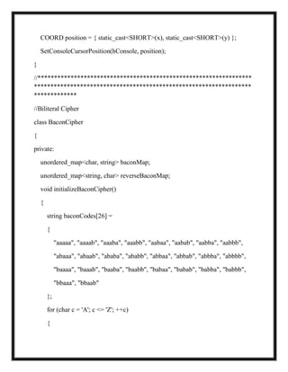 COORD position = { static_cast<SHORT>(x), static_cast<SHORT>(y) };
SetConsoleCursorPosition(hConsole, position);
}
//*****************************************************************
******************************************************************
*************
//Biliteral Cipher
class BaconCipher
{
private:
unordered_map<char, string> baconMap;
unordered_map<string, char> reverseBaconMap;
void initializeBaconCipher()
{
string baconCodes[26] =
{
"aaaaa", "aaaab", "aaaba", "aaabb", "aabaa", "aabab", "aabba", "aabbb",
"abaaa", "abaab", "ababa", "ababb", "abbaa", "abbab", "abbba", "abbbb",
"baaaa", "baaab", "baaba", "baabb", "babaa", "babab", "babba", "babbb",
"bbaaa", "bbaab"
};
for (char c = 'A'; c <= 'Z'; ++c)
{
 