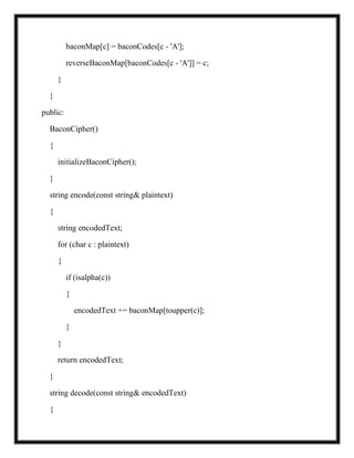 baconMap[c] = baconCodes[c - 'A'];
reverseBaconMap[baconCodes[c - 'A']] = c;
}
}
public:
BaconCipher()
{
initializeBaconCipher();
}
string encode(const string& plaintext)
{
string encodedText;
for (char c : plaintext)
{
if (isalpha(c))
{
encodedText += baconMap[toupper(c)];
}
}
return encodedText;
}
string decode(const string& encodedText)
{
 