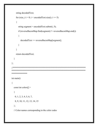 string decodedText;
for (size_t i = 0; i < encodedText.size(); i += 5)
{
string segment = encodedText.substr(i, 5);
if (reverseBaconMap.find(segment) != reverseBaconMap.end())
{
decodedText += reverseBaconMap[segment];
}
}
return decodedText;
}
};
//*****************************************************************
******************************************************************
**************
int main()
{
const int colors[] =
{
0, 1, 2, 3, 4, 5, 6, 7,
8, 9, 10, 11, 12, 13, 14, 15
};
// Color names corresponding to the color codes
 