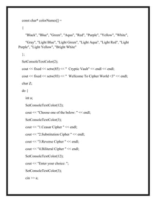const char* colorNames[] =
{
"Black", "Blue", "Green", "Aqua", "Red", "Purple", "Yellow", "White",
"Gray", "Light Blue", "Light Green", "Light Aqua", "Light Red", "Light
Purple", "Light Yellow", "Bright White"
};
SetConsoleTextColor(2);
cout << fixed << setw(85) << " Cryptic Vault" << endl << endl;
cout << fixed << setw(93) << " Wellcome To Cipher World <3" << endl;
char Z;
do {
int a;
SetConsoleTextColor(12);
cout << "Choose one of the below: " << endl;
SetConsoleTextColor(3);
cout << "1.Ceasar Cipher " << endl;
cout << "2.Substitution Cipher " << endl;
cout << "3.Reverse Cipher " << endl;
cout << "4.Biliteral Cipher " << endl;
SetConsoleTextColor(12);
cout << "Enter your choice: ";
SetConsoleTextColor(3);
cin >> a;
 