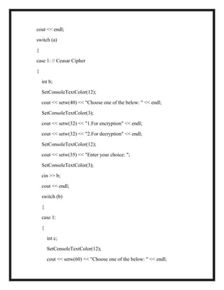cout << endl;
switch (a)
{
case 1: // Ceasar Cipher
{
int b;
SetConsoleTextColor(12);
cout << setw(40) << "Choose one of the below: " << endl;
SetConsoleTextColor(3);
cout << setw(32) << "1.For encryption" << endl;
cout << setw(32) << "2.For decryption" << endl;
SetConsoleTextColor(12);
cout << setw(35) << "Enter your choice: ";
SetConsoleTextColor(3);
cin >> b;
cout << endl;
switch (b)
{
case 1:
{
int c;
SetConsoleTextColor(12);
cout << setw(60) << "Choose one of the below: " << endl;
 