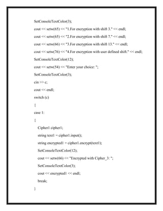SetConsoleTextColor(3);
cout << setw(65) << "1.For encryption with shift 3." << endl;
cout << setw(65) << "2.For encryption with shift 7." << endl;
cout << setw(66) << "3.For encryption with shift 13." << endl;
cout << setw(76) << "4.For encryption with user defined shift." << endl;
SetConsoleTextColor(12);
cout << setw(54) << "Enter your choice: ";
SetConsoleTextColor(3);
cin >> c;
cout << endl;
switch (c)
{
case 1:
{
Cipher1 cipher1;
string text1 = cipher1.input();
string encrypted1 = cipher1.encrypt(text1);
SetConsoleTextColor(12);
cout << setw(66) << "Encrypted with Cipher_3: ";
SetConsoleTextColor(3);
cout << encrypted1 << endl;
break;
}
 