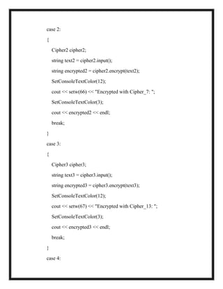 case 2:
{
Cipher2 cipher2;
string text2 = cipher2.input();
string encrypted2 = cipher2.encrypt(text2);
SetConsoleTextColor(12);
cout << setw(66) << "Encrypted with Cipher_7: ";
SetConsoleTextColor(3);
cout << encrypted2 << endl;
break;
}
case 3:
{
Cipher3 cipher3;
string text3 = cipher3.input();
string encrypted3 = cipher3.encrypt(text3);
SetConsoleTextColor(12);
cout << setw(67) << "Encrypted with Cipher_13: ";
SetConsoleTextColor(3);
cout << encrypted3 << endl;
break;
}
case 4:
 