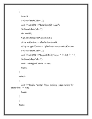 {
int shift;
SetConsoleTextColor(12);
cout << setw(64) << "Enter the shift value: ";
SetConsoleTextColor(3);
cin >> shift;
CipherCustom cipherCustom(shift);
string textCustom = cipherCustom.input();
string encryptedCustom = cipherCustom.encrypt(textCustom);
SetConsoleTextColor(12);
cout << setw(63) << "Encrypted with Cipher_" << shift << ": ";
SetConsoleTextColor(3);
cout << encryptedCustom << endl;
break;
}
default:
{
cout << "Invalid Number! Please choose a correct number for
encryption." << endl;
break;
}
}
break;
 
