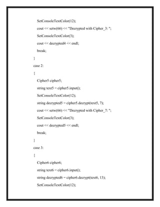 SetConsoleTextColor(12);
cout << setw(66) << "Decrypted with Cipher_3: ";
SetConsoleTextColor(3);
cout << decrypted4 << endl;
break;
}
case 2:
{
Cipher5 cipher5;
string text5 = cipher5.input();
SetConsoleTextColor(12);
string decrypted5 = cipher5.decrypt(text5, 7);
cout << setw(66) << "Decrypted with Cipher_7: ";
SetConsoleTextColor(3);
cout << decrypted5 << endl;
break;
}
case 3:
{
Cipher6 cipher6;
string text6 = cipher6.input();
string decrypted6 = cipher6.decrypt(text6, 13);
SetConsoleTextColor(12);
 