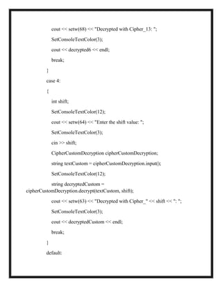 cout << setw(68) << "Decrypted with Cipher_13: ";
SetConsoleTextColor(3);
cout << decrypted6 << endl;
break;
}
case 4:
{
int shift;
SetConsoleTextColor(12);
cout << setw(64) << "Enter the shift value: ";
SetConsoleTextColor(3);
cin >> shift;
CipherCustomDecryption cipherCustomDecryption;
string textCustom = cipherCustomDecryption.input();
SetConsoleTextColor(12);
string decryptedCustom =
cipherCustomDecryption.decrypt(textCustom, shift);
cout << setw(63) << "Decrypted with Cipher_" << shift << ": ";
SetConsoleTextColor(3);
cout << decryptedCustom << endl;
break;
}
default:
 