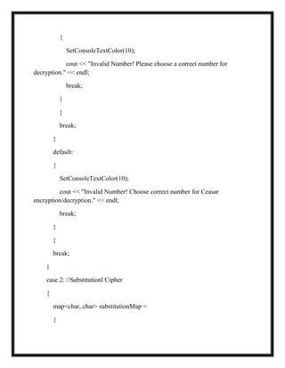 {
SetConsoleTextColor(10);
cout << "Invalid Number! Please choose a correct number for
decryption." << endl;
break;
}
}
break;
}
default:
{
SetConsoleTextColor(10);
cout << "Invalid Number! Choose correct number for Ceasar
encryption/decryption." << endl;
break;
}
}
break;
}
case 2: //Substitutionl Cipher
{
map<char, char> substitutionMap =
{
 