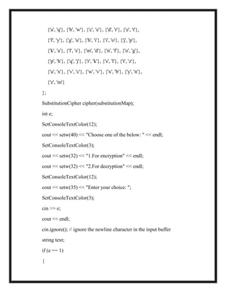 {'a', 'q'}, {'b', 'w'}, {'c', 'e'}, {'d', 'r'}, {'e', 't'},
{'f', 'y'}, {'g', 'u'}, {'h', 'i'}, {'i', 'o'}, {'j', 'p'},
{'k', 'a'}, {'l', 's'}, {'m', 'd'}, {'n', 'f'}, {'o', 'g'},
{'p', 'h'}, {'q', 'j'}, {'r', 'k'}, {'s', 'l'}, {'t', 'z'},
{'u', 'x'}, {'v', 'c'}, {'w', 'v'}, {'x', 'b'}, {'y', 'n'},
{'z', 'm'}
};
SubstitutionCipher cipher(substitutionMap);
int e;
SetConsoleTextColor(12);
cout << setw(40) << "Choose one of the below: " << endl;
SetConsoleTextColor(3);
cout << setw(32) << "1.For encryption" << endl;
cout << setw(32) << "2.For decryption" << endl;
SetConsoleTextColor(12);
cout << setw(35) << "Enter your choice: ";
SetConsoleTextColor(3);
cin >> e;
cout << endl;
cin.ignore(); // ignore the newline character in the input buffer
string text;
if (e == 1)
{
 