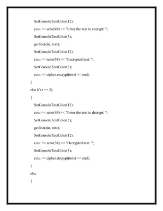 SetConsoleTextColor(12);
cout << setw(49) << "Enter the text to encrypt: ";
SetConsoleTextColor(3);
getline(cin, text);
SetConsoleTextColor(12);
cout << setw(38) << "Encrypted text: ";
SetConsoleTextColor(3);
cout << cipher.encrypt(text) << endl;
}
else if (e == 2)
{
SetConsoleTextColor(12);
cout << setw(49) << "Enter the text to decrypt: ";
SetConsoleTextColor(3);
getline(cin, text);
SetConsoleTextColor(12);
cout << setw(38) << "Decrypted text: ";
SetConsoleTextColor(3);
cout << cipher.decrypt(text) << endl;
}
else
{
 