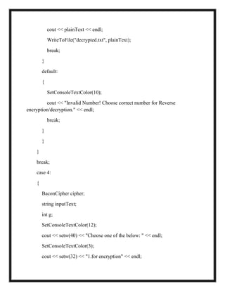 cout << plainText << endl;
WriteToFile("decrypted.txt", plainText);
break;
}
default:
{
SetConsoleTextColor(10);
cout << "Invalid Number! Choose correct number for Reverse
encryption/decryption." << endl;
break;
}
}
}
break;
case 4:
{
BaconCipher cipher;
string inputText;
int g;
SetConsoleTextColor(12);
cout << setw(40) << "Choose one of the below: " << endl;
SetConsoleTextColor(3);
cout << setw(32) << "1.for encryption" << endl;
 