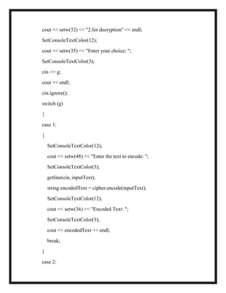 cout << setw(32) << "2.for decryption" << endl;
SetConsoleTextColor(12);
cout << setw(35) << "Enter your choice: ";
SetConsoleTextColor(3);
cin >> g;
cout << endl;
cin.ignore();
switch (g)
{
case 1:
{
SetConsoleTextColor(12);
cout << setw(48) << "Enter the text to encode: ";
SetConsoleTextColor(3);
getline(cin, inputText);
string encodedText = cipher.encode(inputText);
SetConsoleTextColor(12);
cout << setw(36) << "Encoded Text: ";
SetConsoleTextColor(3);
cout << encodedText << endl;
break;
}
case 2:
 