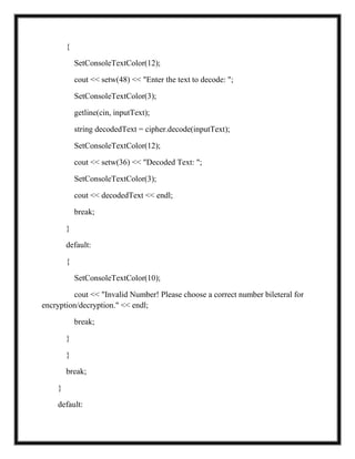 {
SetConsoleTextColor(12);
cout << setw(48) << "Enter the text to decode: ";
SetConsoleTextColor(3);
getline(cin, inputText);
string decodedText = cipher.decode(inputText);
SetConsoleTextColor(12);
cout << setw(36) << "Decoded Text: ";
SetConsoleTextColor(3);
cout << decodedText << endl;
break;
}
default:
{
SetConsoleTextColor(10);
cout << "Invalid Number! Please choose a correct number bileteral for
encryption/decryption." << endl;
break;
}
}
break;
}
default:
 