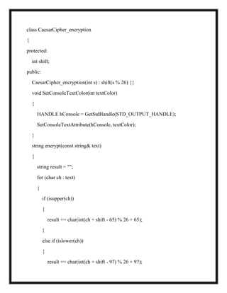 class CaesarCipher_encryption
{
protected:
int shift;
public:
CaesarCipher_encryption(int s) : shift(s % 26) {}
void SetConsoleTextColor(int textColor)
{
HANDLE hConsole = GetStdHandle(STD_OUTPUT_HANDLE);
SetConsoleTextAttribute(hConsole, textColor);
}
string encrypt(const string& text)
{
string result = "";
for (char ch : text)
{
if (isupper(ch))
{
result += char(int(ch + shift - 65) % 26 + 65);
}
else if (islower(ch))
{
result += char(int(ch + shift - 97) % 26 + 97);
 