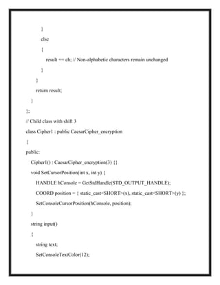 }
else
{
result += ch; // Non-alphabetic characters remain unchanged
}
}
return result;
}
};
// Child class with shift 3
class Cipher1 : public CaesarCipher_encryption
{
public:
Cipher1() : CaesarCipher_encryption(3) {}
void SetCursorPosition(int x, int y) {
HANDLE hConsole = GetStdHandle(STD_OUTPUT_HANDLE);
COORD position = { static_cast<SHORT>(x), static_cast<SHORT>(y) };
SetConsoleCursorPosition(hConsole, position);
}
string input()
{
string text;
SetConsoleTextColor(12);
 