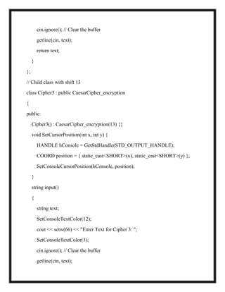 cin.ignore(); // Clear the buffer
getline(cin, text);
return text;
}
};
// Child class with shift 13
class Cipher3 : public CaesarCipher_encryption
{
public:
Cipher3() : CaesarCipher_encryption(13) {}
void SetCursorPosition(int x, int y) {
HANDLE hConsole = GetStdHandle(STD_OUTPUT_HANDLE);
COORD position = { static_cast<SHORT>(x), static_cast<SHORT>(y) };
SetConsoleCursorPosition(hConsole, position);
}
string input()
{
string text;
SetConsoleTextColor(12);
cout << setw(66) << "Enter Text for Cipher 3: ";
SetConsoleTextColor(3);
cin.ignore(); // Clear the buffer
getline(cin, text);
 