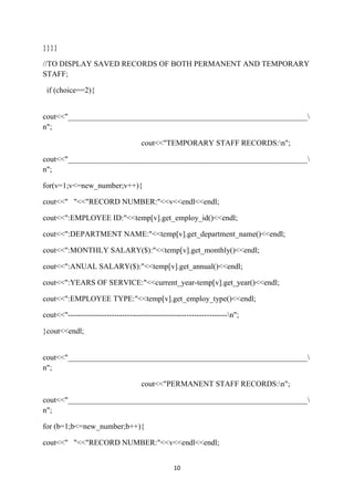 }}}}

//TO DISPLAY SAVED RECORDS OF BOTH PERMANENT AND TEMPORARY
STAFF;

 if (choice==2){


cout<<"______________________________________________________________
n";

                                    cout<<"TEMPORARY STAFF RECORDS:n";

cout<<"______________________________________________________________
n";

for(v=1;v<=new_number;v++){

cout<<" "<<"RECORD NUMBER:"<<v<<endl<<endl;

cout<<":EMPLOYEE ID:"<<temp[v].get_employ_id()<<endl;

cout<<":DEPARTMENT NAME:"<<temp[v].get_department_name()<<endl;

cout<<":MONTHLY SALARY($):"<<temp[v].get_monthly()<<endl;

cout<<":ANUAL SALARY($):"<<temp[v].get_annual()<<endl;

cout<<":YEARS OF SERVICE:"<<current_year-temp[v].get_year()<<endl;

cout<<":EMPLOYEE TYPE:"<<temp[v].get_employ_type()<<endl;

cout<<"--------------------------------------------------------------n";

}cout<<endl;


cout<<"______________________________________________________________
n";

                                    cout<<"PERMANENT STAFF RECORDS:n";

cout<<"______________________________________________________________
n";

for (b=1;b<=new_number;b++){

cout<<" "<<"RECORD NUMBER:"<<v<<endl<<endl;


                                                10
 