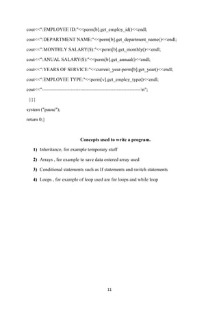 cout<<":EMPLOYEE ID:"<<perm[b].get_employ_id()<<endl;

cout<<":DEPARTMENT NAME:"<<perm[b].get_department_name()<<endl;

cout<<":MONTHLY SALARY($):"<<perm[b].get_monthly()<<endl;

cout<<":ANUAL SALARY($):"<<perm[b].get_annual()<<endl;

cout<<":YEARS OF SERVICE:"<<current_year-perm[b].get_year()<<endl;

cout<<":EMPLOYEE TYPE:"<<perm[v].get_employ_type()<<endl;

cout<<"--------------------------------------------------------------n";

 }}}

system ("pause");

return 0;}



                                Concepts used to write a program.

   1) Inheritance, for example temporary stuff

   2) Arrays , for example to save data entered array used

   3) Conditional statements such as If statements and switch statements

   4) Loops , for example of loop used are for loops and while loop




                                                11
 