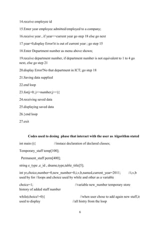 14.receive employee id

15.Enter year employee admitted/employed to a company;

16.receive year , if year<=current year go step 18 else go next

17.year=0,display Error!it is out of current year ; go step 15

18.Enter Department number as menu above shown;

19.receive department number, if department number is not equivalent to 1 to 4 go
next, else go step 21

20.display Error!No that department in ICT; go step 18

21.Saving data supplied

22.end loop

23.for(j=0; j<=number;j++){

24.receiving saved data

25.displaying saved data

26.}end loop

27.exit



      Codes used to desing phase that interact with the user as Algorithm stated

int main (){               //instace declaration of declared classes;

Temporary_staff temp[100];

 Permanent_staff perm[400];

string e_type ,e_id , dname,type,table_title[5];

int yr,choice,number=0,new_number=0,i,v,b,named,current_year=2011;               //i,v,b
used by for //loops and choice used by while and other as a variable

choice=1;                                 //variable new_number temporary store
history of added staff number

while(choice!=0){                              //when user chose to add again new staff,it
used to display                         //all histry from the loop


                                             6
 