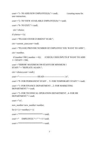 cout<<"1- TO ADD NEW EMPLOYEE(S):"<<endl;                           //creating menu for
user interaction;

cout<<"2- TO VIEW AVAILABLE EMPLOYEE(S):"<<endl;

cout<<"0- TO EXIT:"<<endl;

 cin>>choice;

if (choice==1){

cout<<"PLEASE ENTER CURRENT YEAR:";

cin>>current_year;cout<<endl;

cout<<"PLEASE PROVIDE NUMBER OF EMPLOYEE YOU WANT TO ADD:";

cin>>number;

 if (number>500 || number ==0){         //CHECK USER INPUTS IF WANT TO ADD
1<=STAFF<=500;

cout<<"ERROR! MAXIMUM 500 STAFFS OR MINIMUM 1
STAFF:"<<"REPEATE AGAIN:";

cin>>choice;cout<<endl;}

cout<<"--------------------------HEAD-----------------------------.n";

cout<<"P- FOR PERMANENT STAFF , T- FOR TEMPORARY STAFF:"<<endl;

cout<<"1- FOR FINANCE DEPARTMENT: , 2- FOR MARKETING
DEPARTMENT:"<<endl;

cout<<"3- FOR TECHNICAL OPERATION DEPARTMENT , 4- FOR HR
DEPARTMENT:"<<endl;

cout<<"n";

new_number=new_number+number;

for (i=1;i<=number;i++){

cout<<"*********************"<<endl;

cout<<"     EMPLOYEE:"<<" "<<i<<endl;

cout<<"*********************"<<endl;


                                              7
 