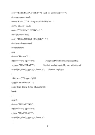 cout<<"ENTER EMPLOYEE TYPE (eg:T for temporary):"<<" ";

cin>>type;cout<<endl;

cout<<"EMPLOYEE ID (eg:bcs/10/51752):"<<" ";

cin>>e_id;cout<<endl;

cout<<"YEAR EMPLOYED:"<<" ";

cin>>yr;cout<<endl;

cout<<"DEPARTMENT NUMBER:"<<" ";

cin>>named;cout<<endl;

switch (named){

case 1:

dname="FINANCE.";

if (type=="T" || type=="t"){               //asigning Department names according

    e_type="TEMPORARY:";             //to their number inputed by user with type of

temp[i].set_data(e_type,e_id,dname,yr);      //inputed employee

}

    if (type=="P" || type=="p"){

e_type="PERMANENT:";

perm[i].set_data (e_type,e_id,dname,yr);

break;

}

case 2:

dname="MARKETING.";

if (type=="T" || type=="t"){

e_type="TEMPORARY:";

temp[i].set_data(e_type,e_id,dname,yr);

    }

                                            8
 