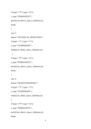 if (type=="P" || type=="p"){

e_type="PERMANENT:";

perm[i].set_data (e_type,e_id,dname,yr);

break;

}

case 3:

dname="TECHNICAL OPERATION.";

if (type=="T" || type=="t"){

e_type="TEMPORARY:";

temp[i].set_data(e_type,e_id,dname,yr);

    }

if (type=="P" || type=="p"){

e_type="PERMANENT:";

perm[i].set_data (e_type,e_id,dname,yr);

break;

}

case 4:

dname="HUMAN RESOURCE.";

if (type=="T" || type=="t"){

e_type="TEMPORARY:";

temp[i].set_data(e_type,e_id,dname,yr);

}

if (type=="P" || type=="p"){

e_type="PERMANENT:";

perm[i].set_data (e_type,e_id,dname,yr);

break;

                                           9
 