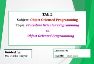 TAE 2
Subject: Object Oriented Programming
Topic: Procedure Oriented Programming
vs.
Object Oriented Programming
Guided by:
Ms. Diksha Bhoyar
Group No : 06
(SCOB48) Uttam Singh
 