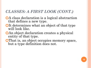 CLASSES: A FIRST LOOK (CONT.)
🞆A class declaration is a logical abstraction
that defines a new type.
🞆It determines what an object of that type
will look like.
🞆An object declaration creates a physical
entity of that type.
🞆That is, an object occupies memory space,
but a type definition does not.
10
 