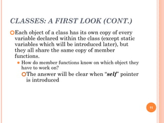 CLASSES: A FIRST LOOK (CONT.)
🞆Each object of a class has its own copy of every
variable declared within the class (except static
variables which will be introduced later), but
they all share the same copy of member
functions.
⚫ How do member functions know on which object they
have to work on?
🞆The answer will be clear when “self” pointer
is introduced
11
 