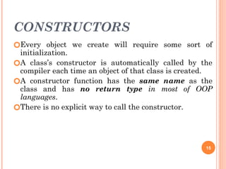 CONSTRUCTORS
🞆Every object we create will require some sort of
initialization.
🞆A class’s constructor is automatically called by the
compiler each time an object of that class is created.
🞆A constructor function has the same name as the
class and has no return type in most of OOP
languages.
🞆There is no explicit way to call the constructor.
15
 