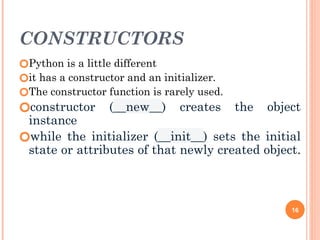CONSTRUCTORS
🞆Python is a little different
🞆it has a constructor and an initializer.
🞆The constructor function is rarely used.
🞆constructor (__new__) creates the object
instance
🞆while the initializer (__init__) sets the initial
state or attributes of that newly created object.
16
 