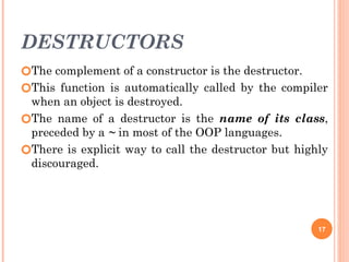 DESTRUCTORS
🞆The complement of a constructor is the destructor.
🞆This function is automatically called by the compiler
when an object is destroyed.
🞆The name of a destructor is the name of its class,
preceded by a ~ in most of the OOP languages.
🞆There is explicit way to call the destructor but highly
discouraged.
17
 