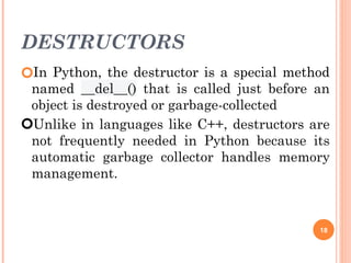 DESTRUCTORS
🞆In Python, the destructor is a special method
named __del__() that is called just before an
object is destroyed or garbage-collected
🞆Unlike in languages like C++, destructors are
not frequently needed in Python because its
automatic garbage collector handles memory
management.
18
 