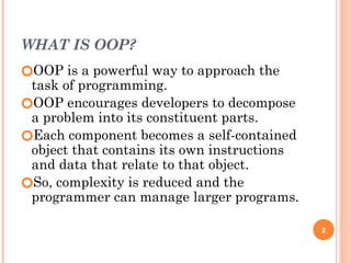 WHAT IS OOP?
🞆OOP is a powerful way to approach the
task of programming.
🞆OOP encourages developers to decompose
a problem into its constituent parts.
🞆Each component becomes a self-contained
object that contains its own instructions
and data that relate to that object.
🞆So, complexity is reduced and the
programmer can manage larger programs.
2
 